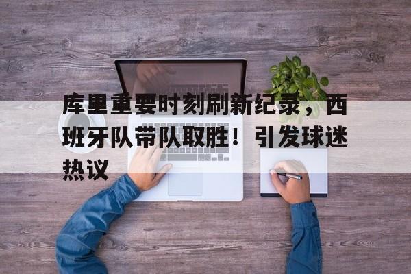 库里重要时刻刷新纪录，西班牙队带队取胜！引发球迷热议的简单介绍-九游游戏官网