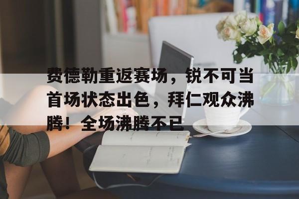 费德勒重返赛场，锐不可当首场状态出色，拜仁观众沸腾！全场沸腾不已(苏联女兵洗澡被狙杀的电影)-jiuyou