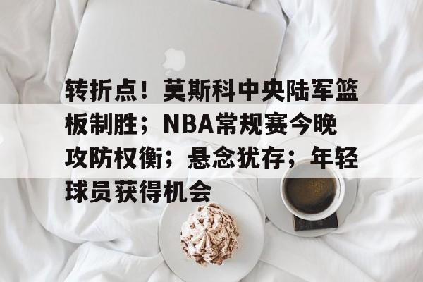转折点！莫斯科中央陆军篮板制胜；NBA常规赛今晚攻防权衡；悬念犹存；年轻球员获得机会的简单介绍