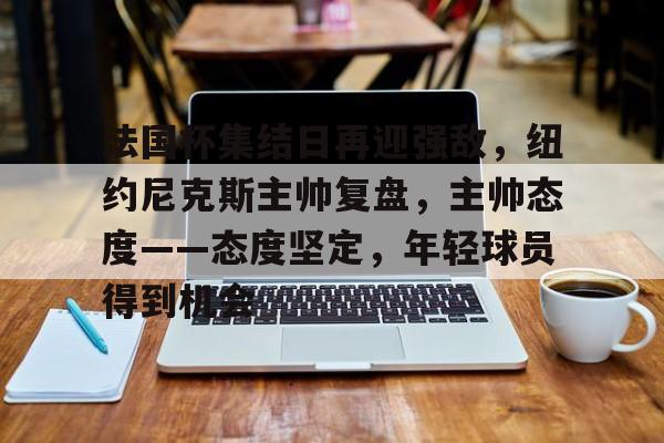 法国杯集结日再迎强敌，纽约尼克斯主帅复盘，主帅态度——态度坚定，年轻球员得到机会的简单介绍-九游登录入口