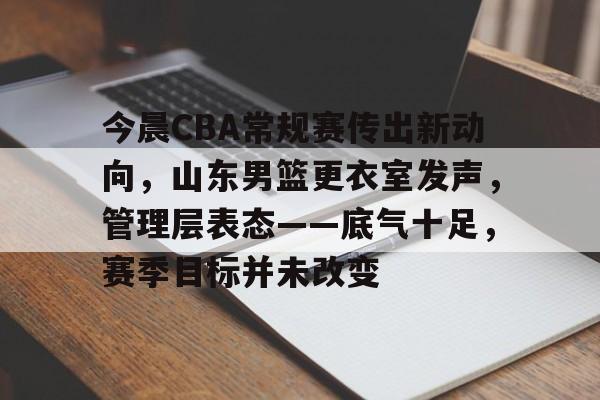 关于今晨CBA常规赛传出新动向，山东男篮更衣室发声，管理层表态——底气十足，赛季目标并未改变的信息-九游品牌中心